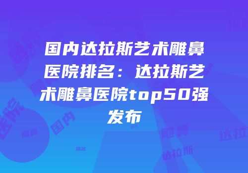 国内达拉斯艺术雕鼻医院排名：达拉斯艺术雕鼻医院top50强发布