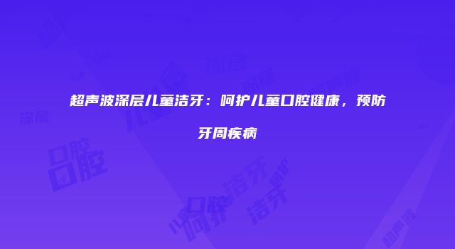 超声波深层儿童洁牙：呵护儿童口腔健康，预防牙周疾病