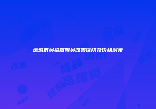运城市鼻梁高隆鼻改善医院及价格解析