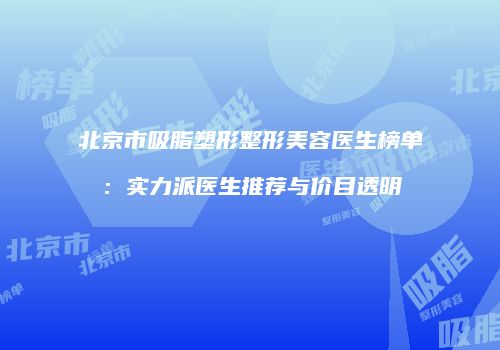 北京市吸脂塑形整形美容医生榜单：实力派医生推荐与价目透明
