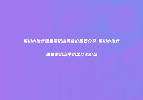 银川市治疗黑色素沉淀美容价目表分享-银川市治疗黑色素沉淀手术是什么价位