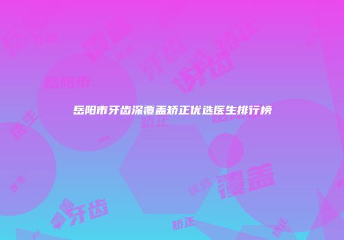 岳阳市牙齿深覆盖矫正优选医生排行榜