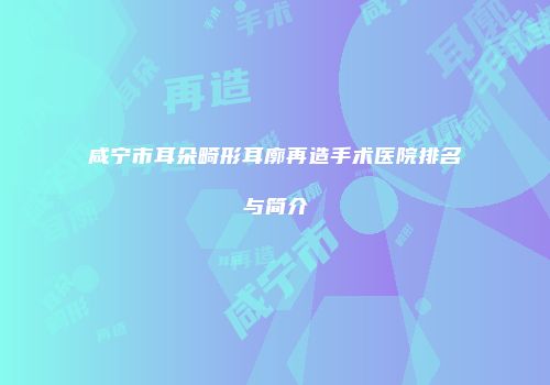 咸宁市耳朵畸形耳廓再造手术医院排名与简介