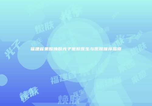 福建省果酸焕肤光子嫩肤医生与医院推荐指南