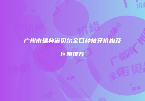 广州市瑞典诺贝尔全口种植牙价格及医院推荐