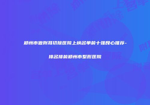 郑州市做附耳切除医院上榜名单前十强良心推荐-排名排前郑州市整形医院
