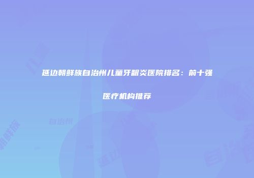 延边朝鲜族自治州儿童牙龈炎医院排名：前十强医疗机构推荐