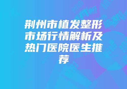 荆州市植发整形市场行情解析及热门医院医生推荐