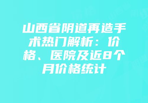 山西省阴道再造手术热门解析：价格、医院及近8个月价格统计