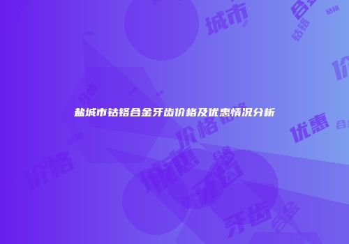 盐城市钴铬合金牙齿价格及优惠情况分析