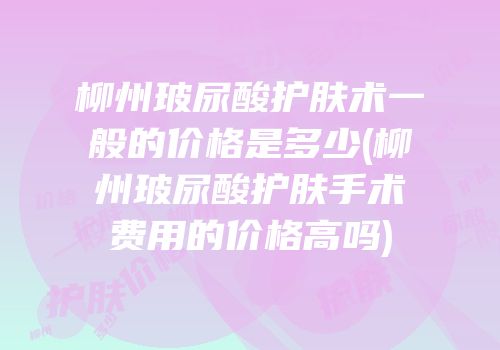 柳州玻尿酸护肤术一般的价格是多少(柳州玻尿酸护肤手术费用的价格高吗)