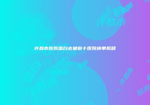 许昌市胶原蛋白去皱前十医院榜单揭晓
