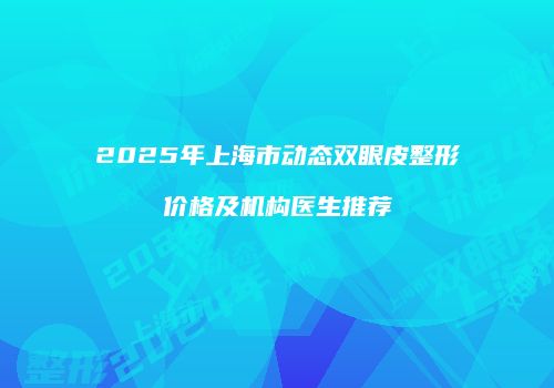 2025年上海市动态双眼皮整形价格及机构医生推荐