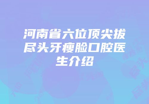 河南省六位顶尖拔尽头牙瘦脸口腔医生介绍