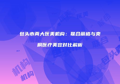 包头市两大医美机构：联合丽格与奕桐医疗美容对比解析