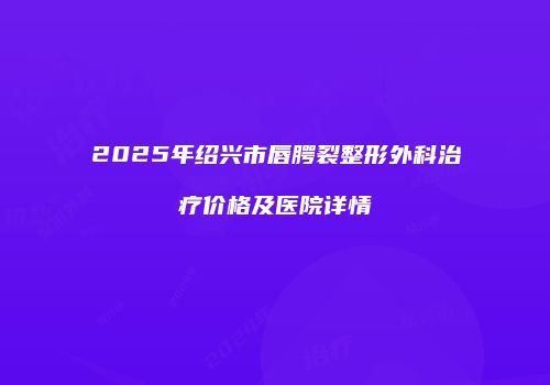 2025年绍兴市唇腭裂整形外科治疗价格及医院详情