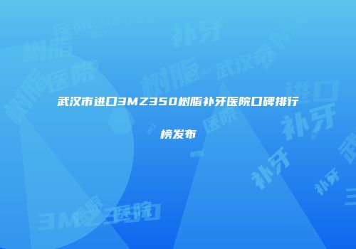 武汉市进口3MZ350树脂补牙医院口碑排行榜发布