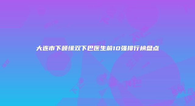 大连市下颌缘双下巴医生前10强排行榜盘点