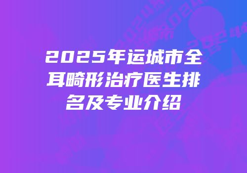 2025年运城市全耳畸形治疗医生排名及专业介绍