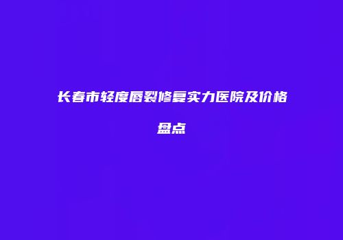 长春市轻度唇裂修复实力医院及价格盘点