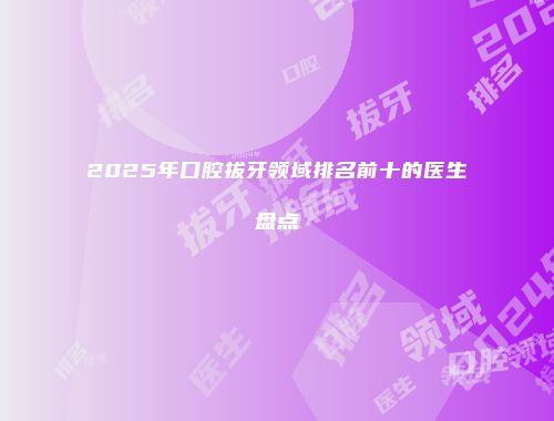 2025年口腔拔牙领域排名前十的医生盘点