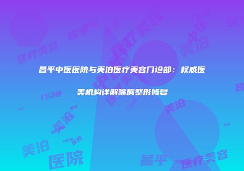 昌平中医医院与美泊医疗美容门诊部：权威医美机构详解嘴唇整形修复