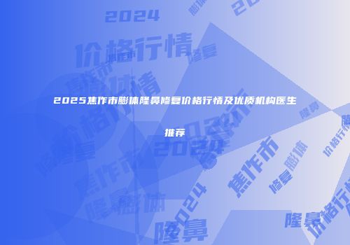 2025焦作市膨体隆鼻修复价格行情及优质机构医生推荐