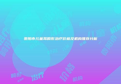 贵阳市儿童耳畸形治疗价格及机构推荐分析