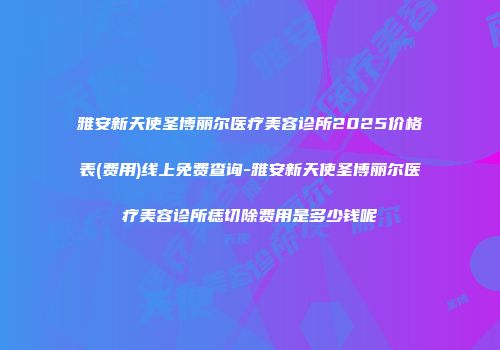 雅安新天使圣博丽尔医疗美容诊所2025价格表(费用)线上免费查询-雅安新天使圣博丽尔医疗美容诊所痣切除费用是多少钱呢