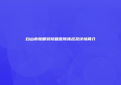 白山市除眼袋修复医院排名及详情简介