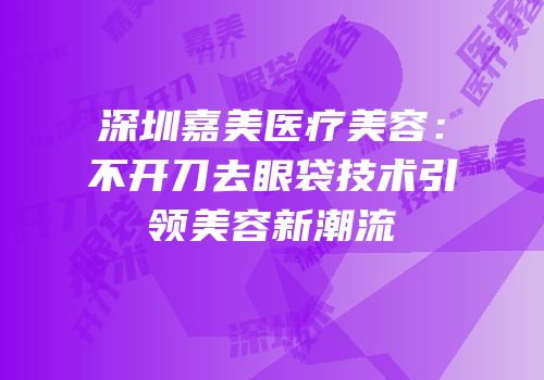 深圳嘉美医疗美容：不开刀去眼袋技术引领美容新潮流