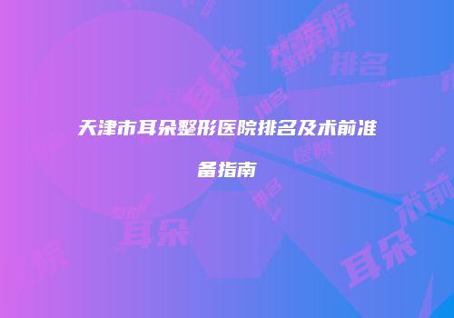 天津市耳朵整形医院排名及术前准备指南