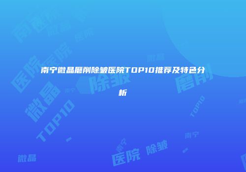 南宁微晶磨削除皱医院TOP10推荐及特色分析