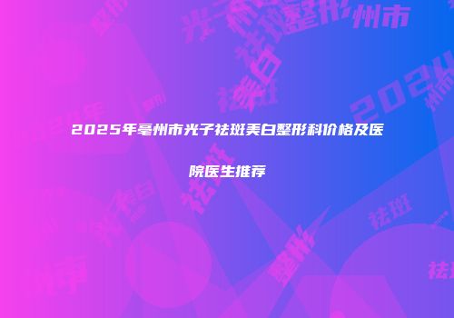 2025年亳州市光子祛斑美白整形科价格及医院医生推荐