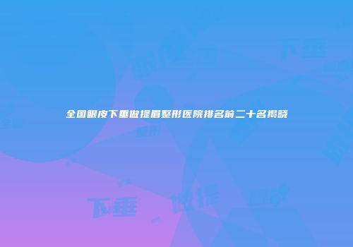 全国眼皮下垂做提眉整形医院排名前二十名揭晓