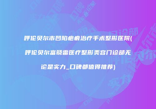 呼伦贝尔市凹陷疤痕治疗手术整形医院(呼伦贝尔富晓雷医疗整形美容门诊部无论是实力_口碑都值得推荐)