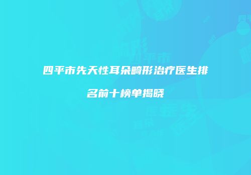 四平市先天性耳朵畸形治疗医生排名前十榜单揭晓