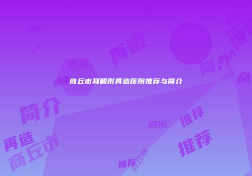 商丘市耳畸形再造医院推荐与简介