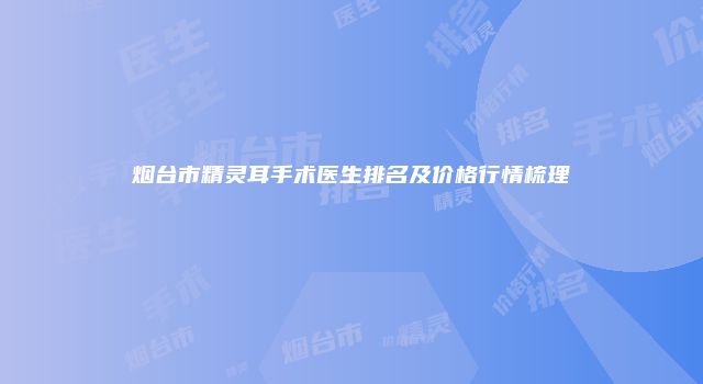 烟台市精灵耳手术医生排名及价格行情梳理
