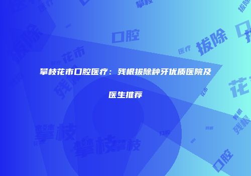 攀枝花市口腔医疗：残根拔除种牙优质医院及医生推荐