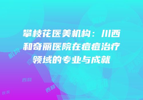 攀枝花医美机构：川西和奇丽医院在痘痘治疗领域的专业与成就