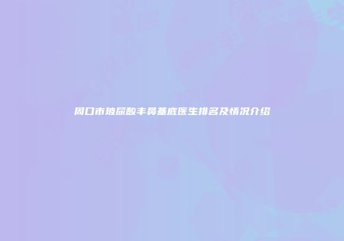 周口市玻尿酸丰鼻基底医生排名及情况介绍