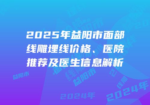 2025年益阳市面部线雕埋线价格、医院推荐及医生信息解析