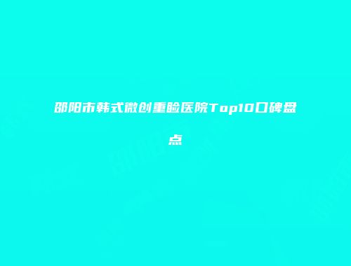 邵阳市韩式微创重睑医院Top10口碑盘点