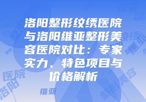 洛阳整形纹绣医院与洛阳维亚整形美容医院对比：专家实力、特色项目与价格解析
