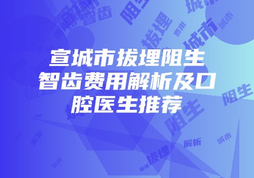 宣城市拔埋阻生智齿费用解析及口腔医生推荐