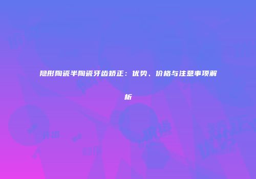 隐形陶瓷半陶瓷牙齿矫正：优势、价格与注意事项解析