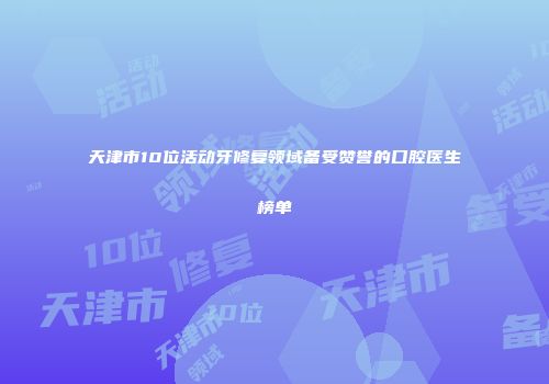天津市10位活动牙修复领域备受赞誉的口腔医生榜单