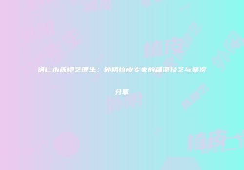 铜仁市陈柳艺医生：外阴植皮专家的精湛技艺与案例分享