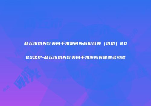 商丘市水光针美白手术整形外科价目表（价格）2025出炉-商丘市水光针美白手术医院有哪些多少钱
